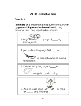 261
LM 107 – Estimating Mass
Gawain 1
I-estimate ang timbang ng mga sumusunod. Punan
ng gram o kilogram at abbreviation nito ang
puwang. Isulat ang sagot sa kuwaderno.
1. Ang ay mga 3 _____ ng
ipinanganak.
3. Dala ni Tatay ang mga 2 _____ na
nang siya ay dumating.
2. Ako ay bumili ng mga 200 _____ na
sa palengke para sa aming
tanghalian.
4. Ang ka-klase kong ay mga
24 ______ ang timbang.
 