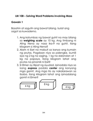 264
LM 108 – Solving Word Problems involving Mass
Gawain 1
Basahin at sagutin ang bawat bilang. Isulat ang
sagot sa kuwaderno.
1. Ang katumbas ng bawat guhit na may bilang
sa weighing scale ay 10 kg. Ang timbang ni
Aling Nena ay nasa ika-9 na guhit. Ilang
kilogram si Aling Nena?
2. Alam ni Earl na mabuti sa kanya ang kumain
ng prutas. Pagdaan niya sa palengke, bumili
siya ng 2 kg na saging, 1 kg na dalandan at 1
kg na papaya. Ilang kilogram lahat ang
prutas na pinamili ni Earl?
3. Si Elmer ay lilipat ng siyudad. Ipinadala niya sa
isang express padala center ang kanyang
mga gamit. Ang mga ito ay nakalarawan sa
ibaba. Ilang kilogram lahat ang ipinadalang
gamit ni Elmer?
6 kg
8 kg
4 kg
 