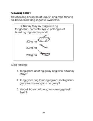 266
Gawaing Bahay
Basahin ang sitwasyon at sagutin ang mga tanong
sa ibaba. Isulat ang sagot sa kwaderno.
Mga tanong:
1. Ilang gram lahat ng gulay ang binili ni Nanay
May?
2. Ilang gram ang lamang ng mas mabigat na
gulay sa mas magaan na gulay?
3. Mabuti ba sa bata ang kumain ng gulay?
Bakit?
Si Nanay May ay magluluto ng
tanghalian. Pumunta siya sa palengke at
bumili ng mga sumusunod:
500 g na
200 g na
250 g na
 