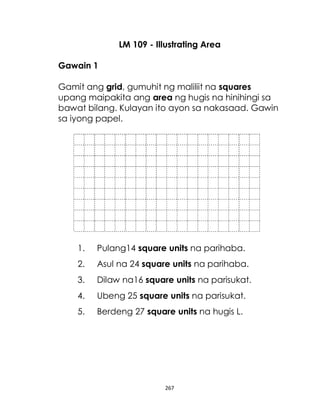 267
LM 109 - Illustrating Area
Gawain 1
Gamit ang grid, gumuhit ng maliliit na squares
upang maipakita ang area ng hugis na hinihingi sa
bawat bilang. Kulayan ito ayon sa nakasaad. Gawin
sa iyong papel.
1. Pulang14 square units na parihaba.
2. Asul na 24 square units na parihaba.
3. Dilaw na16 square units na parisukat.
4. Ubeng 25 square units na parisukat.
5. Berdeng 27 square units na hugis L.
 