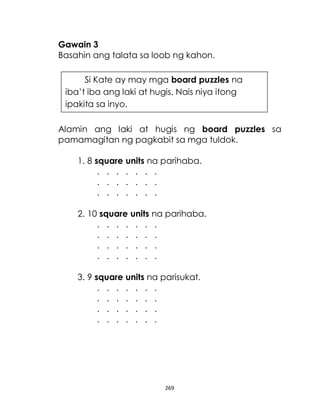 269
Gawain 3
Basahin ang talata sa loob ng kahon.
Alamin ang laki at hugis ng board puzzles sa
pamamagitan ng pagkabit sa mga tuldok.
1. 8 square units na parihaba.
. . . . . . .
. . . . . . .
. . . . . . .
2. 10 square units na parihaba.
. . . . . . .
. . . . . . .
. . . . . . .
. . . . . . .
3. 9 square units na parisukat.
. . . . . . .
. . . . . . .
. . . . . . .
. . . . . . .
Si Kate ay may mga board puzzles na
iba’t iba ang laki at hugis. Nais niya itong
ipakita sa inyo.
 