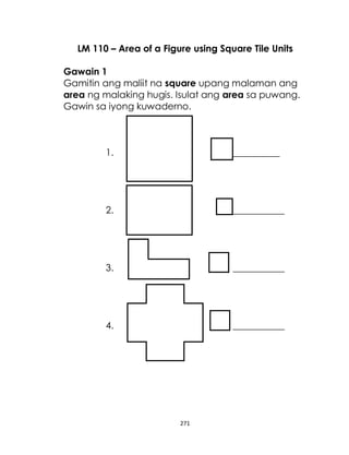 271
LM 110 – Area of a Figure using Square Tile Units
Gawain 1
Gamitin ang maliit na square upang malaman ang
area ng malaking hugis. Isulat ang area sa puwang.
Gawin sa iyong kuwaderno.
1. __________
2. ___________
3. ___________
4. ___________
 