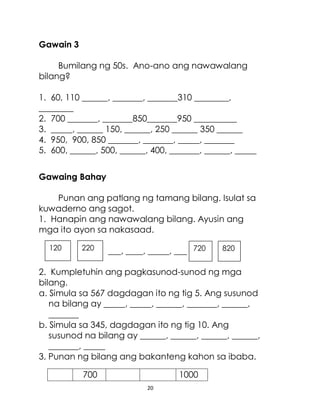 20
Gawain 3
Bumilang ng 50s. Ano-ano ang nawawalang
bilang?
1. 60, 110 ______, _______, _______310 ________,
________
2. 700 _______, _______850_______950 __________
3. _____, ______ 150, ______, 250 ______ 350 ______
4. 950, 900, 850 _______, _______, _____, _______
5. 600, ______, 500, ______, 400, _______, ______, _____
Gawaing Bahay
Punan ang patlang ng tamang bilang. Isulat sa
kuwaderno ang sagot.
1. Hanapin ang nawawalang bilang. Ayusin ang
mga ito ayon sa nakasaad.
___, ____, _____, ___
2. Kumpletuhin ang pagkasunod-sunod ng mga
bilang.
a. Simula sa 567 dagdagan ito ng tig 5. Ang susunod
na bilang ay _____, _____, ______, _______, ______,
_______
b. Simula sa 345, dagdagan ito ng tig 10. Ang
susunod na bilang ay ______, ______, ______, ______,
_______, _____
3. Punan ng bilang ang bakanteng kahon sa ibaba.
700 1000
820
720
220
120
 