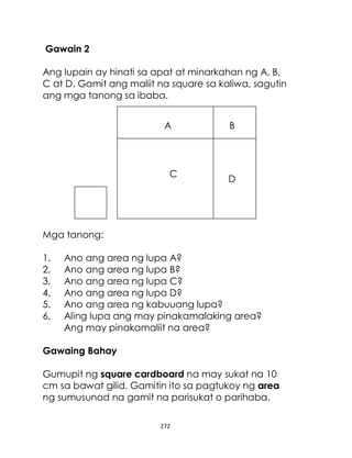 272
Gawain 2
Ang lupain ay hinati sa apat at minarkahan ng A, B,
C at D. Gamit ang maliit na square sa kaliwa, sagutin
ang mga tanong sa ibaba.
Mga tanong:
1. Ano ang area ng lupa A?
2. Ano ang area ng lupa B?
3. Ano ang area ng lupa C?
4. Ano ang area ng lupa D?
5. Ano ang area ng kabuuang lupa?
6. Aling lupa ang may pinakamalaking area?
Ang may pinakamaliit na area?
Gawaing Bahay
Gumupit ng square cardboard na may sukat na 10
cm sa bawat gilid. Gamitin ito sa pagtukoy ng area
ng sumusunod na gamit na parisukat o parihaba.
A
C
B
D
 