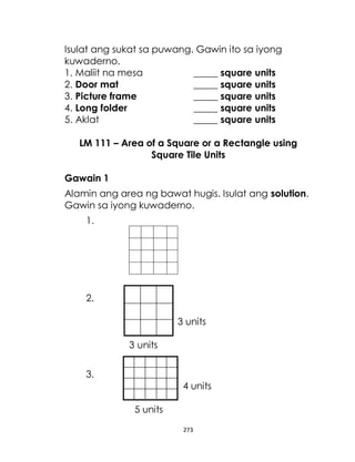 273
Isulat ang sukat sa puwang. Gawin ito sa iyong
kuwaderno.
1. Maliit na mesa _____ square units
2. Door mat _____ square units
3. Picture frame _____ square units
4. Long folder _____ square units
5. Aklat _____ square units
LM 111 – Area of a Square or a Rectangle using
Square Tile Units
Gawain 1
Alamin ang area ng bawat hugis. Isulat ang solution.
Gawin sa iyong kuwaderno.
1.
2.
3 units
3 units
3.
4 units
5 units
 