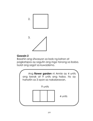 277
2.
3.
Gawain 2
Basahin ang sitwasyon sa loob ng kahon at
pagkatapos ay sagutin ang mga tanong sa ibaba.
Isulat ang sagot sa kuwaderno.
Ang flower garden ni Annie ay 4 units
ang lawak at 9 units ang haba. Ito ay
hahatiin sa 3 ayon sa nakalarawan.
9 units
4 units
 