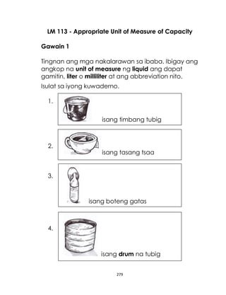 279
LM 113 - Appropriate Unit of Measure of Capacity
Gawain 1
Tingnan ang mga nakalarawan sa ibaba. Ibigay ang
angkop na unit of measure ng liquid ang dapat
gamitin, liter o milliliter at ang abbreviation nito.
Isulat sa iyong kuwaderno.
1.
2.
3.
4.
isang timbang tubig
isang tasang tsaa
isang boteng gatas
isang drum na tubig
 