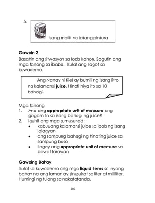 280
5.
Gawain 2
Basahin ang sitwasyon sa loob kahon. Sagutin ang
mga tanong sa ibaba. Isulat ang sagot sa
kuwaderno.
Mga tanong
1. Ano ang appropriate unit of measure ang
gagamitin sa isang bahagi ng juice?
2. Iguhit ang mga sumusunod:
 kabuuang kalamansi juice sa loob ng isang
lalagyan
 ang sampung bahagi ng hinating juice sa
sampung baso
 ilagay ang appropriate unit of measure sa
bawat larawan
Gawaing Bahay
Isulat sa kuwaderno ang mga liquid items sa inyong
bahay na ang laman ay sinusukat sa liter at milliliter.
Humingi ng tulong sa nakatatanda.
Ang Nanay ni Kiel ay bumili ng isang litro
na kalamansi juice. Hinati niya ito sa 10
bahagi.
isang maliit na latang pintura
 