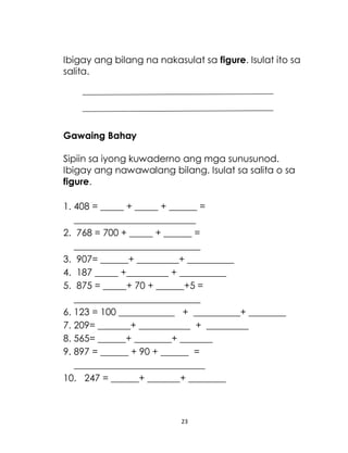 23
Ibigay ang bilang na nakasulat sa figure. Isulat ito sa
salita.
Gawaing Bahay
Sipiin sa iyong kuwaderno ang mga sunusunod.
Ibigay ang nawawalang bilang. Isulat sa salita o sa
figure.
1. 408 = _____ + _____ + ______ =
__________________________
2. 768 = 700 + _____ + ______ =
___________________________
3. 907= ______+ _________+ __________
4. 187 _____ +_________ + __________
5. 875 = _____+ 70 + ______+5 =
___________________________
6. 123 = 100 ____________ + __________+ ________
7. 209= _______+ ___________ + _________
8. 565= ______+ ________+ _______
9. 897 = ______ + 90 + ______ =
____________________________
10. 247 = ______+ _______+ ________
 