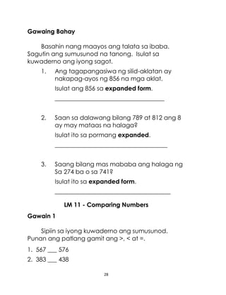 28
Gawaing Bahay
Basahin nang maayos ang talata sa ibaba.
Sagutin ang sumusunod na tanong. Isulat sa
kuwaderno ang iyong sagot.
1. Ang tagapangasiwa ng silid-aklatan ay
nakapag-ayos ng 856 na mga aklat.
Isulat ang 856 sa expanded form.
____________________________________
2. Saan sa dalawang bilang 789 at 812 ang 8
ay may mataas na halaga?
Isulat ito sa pormang expanded.
_____________________________________
3. Saang bilang mas mababa ang halaga ng
Sa 274 ba o sa 741?
Isulat ito sa expanded form.
______________________________________
LM 11 - Comparing Numbers
Gawain 1
Sipiin sa iyong kuwaderno ang sumusunod.
Punan ang patlang gamit ang >, < at =.
1. 567 ___ 576
2. 383 ___ 438
 