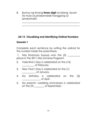 33
B. Bumuo ng limang three-digit na bilang. Ayusin
ito mula sa pinakamalaki hanggang sa
pinakamaliit.
_______________________________________________
_______________________________________________
LM 13 -Visualizing and Identifying Ordinal Numbers
Gawain 1
Complete each sentence by writing the ordinal for
the number inside the parenthesis.
1. Miss Shamcey Supsup won the (3) __________
place in the 2011 Miss Universe Pageant.
2. Valentine’s Day is celebrated on the (14)
__________ of February.
3. New Year’s Day is celebrated on the (1)
___________ of January.
4. My birthday is celebrated on the (5)
_______________ of April.
5. My parents’ wedding anniversary is celebrated
on the (9) ________ of September.
 