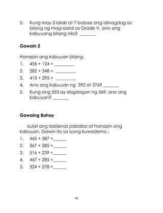 46
5. Kung may 5 lalaki at 7 babae ang idinagdag sa
bilang ng mag-aaral sa Grade V, ano ang
kabuuang bilang nila? _______
Gawain 2
Hanapin ang kabuuan bilang.
1. 456 + 124 = _________
2. 282 + 348 = _________
3. 415 + 295 = _________
4. Ano ang kabuuan ng 592 at 276? _______
5. Kung ang 553 ay dagdagan ng 369, ano ang
kabuuan? _______
Gawaing Bahay
Isulat ang addends pababa at hanapin ang
kabuuan. Gawin ito sa iyong kuwaderno.;
1. 465 + 387 =______
2. 367 + 285 =______
3. 516 + 239 =______
4. 467 + 285 =______
5. 324 + 278 =______
 