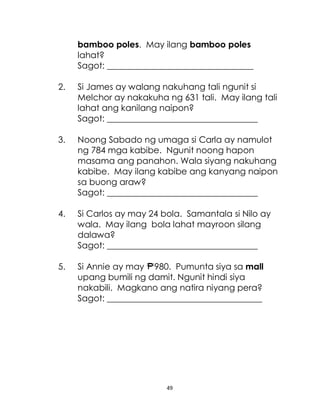 49
bamboo poles. May ilang bamboo poles
lahat?
Sagot: __________________________________
2. Si James ay walang nakuhang tali ngunit si
Melchor ay nakakuha ng 631 tali. May ilang tali
lahat ang kanilang naipon?
Sagot: ___________________________________
3. Noong Sabado ng umaga si Carla ay namulot
ng 784 mga kabibe. Ngunit noong hapon
masama ang panahon. Wala siyang nakuhang
kabibe. May ilang kabibe ang kanyang naipon
sa buong araw?
Sagot: ___________________________________
4. Si Carlos ay may 24 bola. Samantala si Nilo ay
wala. May ilang bola lahat mayroon silang
dalawa?
Sagot: ___________________________________
5. Si Annie ay may 980. Pumunta siya sa mall
upang bumili ng damit. Ngunit hindi siya
nakabili. Magkano ang natira niyang pera?
Sagot: ____________________________________
 