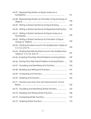 vi
LM 57 - Representing Division as Equal Jumps on a
Numberline ……………………………………………………… 131
LM 58 - Representing Division as Formation of Equal Groups of
Objects …………………………………………………………... 133
LM 59 - Writing a Division Sentence for Equal Sharing …………. 135
LM 60 - Writing a Division Sentence for Repeated Subtraction 137
LM 61 - Writing a Division Sentence for Equal Jumps on a
Numberline ……………………………………………………… 139
LM 62 - Writing a Division Sentence for Formation of Equal
Groups of Objects ……………………………………………. 142
LM 63 - Dividing Numbers found in the Multiplication Tables of
2, 3, 4,5, and 10 ………………………………………………… 145
LM 64 - Dividing Mentally Numbers found in the Multiplication
Tables of 2, 3, 4,5, and 10 …………………………………… 147
LM 65 -Analyzing One-Step Word Problems involving Division 149
LM 66 - Solving One-Step Word Problems involving Division …. 152
LM 67 - Visualizing and Identifying Unit Fractions ………………. 154
LM 68 - Reading and Writing Unit Fractions ……………………… 157
LM 69 - Comparing Unit Fractions …………………………………. 159
LM 70 - Ordering Unit Fractions ...…………………………………... 160
LM 71 - Fractions Less than One with Denominators 10 and
Below …………………………………………………………….. 162
LM 72 - Visualizing and Identifying Similar Fractions ……………. 165
LM 73 - Reading and Writing Similar Fractions ………………….. 168
LM 74 - Comparing Similar Fractions ……………………………… 172
LM 75 - Ordering Similar Fractions …………………………………. 173
 