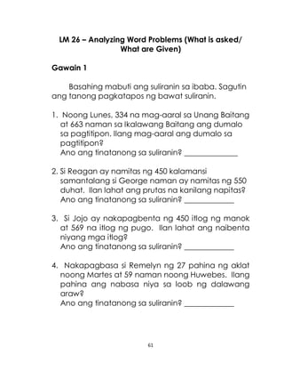 61
LM 26 – Analyzing Word Problems (What is asked/
What are Given)
Gawain 1
Basahing mabuti ang suliranin sa ibaba. Sagutin
ang tanong pagkatapos ng bawat suliranin.
1. Noong Lunes, 334 na mag-aaral sa Unang Baitang
at 663 naman sa Ikalawang Baitang ang dumalo
sa pagtitipon. Ilang mag-aaral ang dumalo sa
pagtitipon?
Ano ang tinatanong sa suliranin? ______________
2. Si Reagan ay namitas ng 450 kalamansi
samantalang si George naman ay namitas ng 550
duhat. Ilan lahat ang prutas na kanilang napitas?
Ano ang tinatanong sa suliranin? _____________
3. Si Jojo ay nakapagbenta ng 450 itlog ng manok
at 569 na itlog ng pugo. Ilan lahat ang naibenta
niyang mga itlog?
Ano ang tinatanong sa suliranin? _____________
4. Nakapagbasa si Remelyn ng 27 pahina ng aklat
noong Martes at 59 naman noong Huwebes. Ilang
pahina ang nabasa niya sa loob ng dalawang
araw?
Ano ang tinatanong sa suliranin? _____________
 