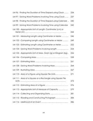 viii
LM 96 - Finding the Duration of Time Elapsed using Clock ……. 234
LM 97 - Solving Word Problems involving Time using Clock …... 237
LM 98 - Finding the Duration of Time Elapsed using Calendar .. 240
LM 99 - Solving Word Problems involving Time using Calendar 242
LM 100 - Appropriate Unit of Length, Centimeter (cm) or
Meter (m) ………………………………………………………... 244
LM 101 - Measuring Length using Centimeter or Meter ……….. 246
LM 102 - Comparing Length using Centimeter or Meter ……… 249
LM 103 - Estimating Length using Centimeter or Meter ……….. 252
LM 104 - Solving Word Problems involving Length ……………… 254
LM 105 - Appropriate Unit of Mass, Gram (g) or Kilogram (kg).. 256
LM 106 - Comparing Mass …………………………………………... 258
LM 107 - Estimating Mass …………………………………………….. 261
LM 108 - Solving Word Problems involving Mass ………………… 264
LM 109 - Illustrating Area ……………………………………………... 267
LM 110 - Area of a Figure using Square Tile Units ……………….. 271
LM 111 - Area of a Square or a Rectangle using Square Tile
Units ………………………………………………………………. 273
LM 112 - Estimating Area of a Figure ……………………………… 276
LM 113 - Appropriate Unit of Measure of Capacity …………… 279
LM 114 - Collecting and Organizing Data ………………………. 281
LM 115 - Reading and Constructing Pictograph ……………….. 284
LM 116 - Likelihood of an Event ……………………………………. 286
 