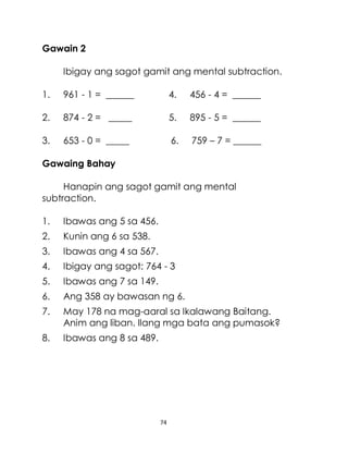 74
Gawain 2
Ibigay ang sagot gamit ang mental subtraction.
1. 961 - 1 = ______ 4. 456 - 4 = ______
2. 874 - 2 = _____ 5. 895 - 5 = ______
3. 653 - 0 = _____ 6. 759 – 7 = ______
Gawaing Bahay
Hanapin ang sagot gamit ang mental
subtraction.
1. Ibawas ang 5 sa 456.
2. Kunin ang 6 sa 538.
3. Ibawas ang 4 sa 567.
4. Ibigay ang sagot: 764 - 3
5. Ibawas ang 7 sa 149.
6. Ang 358 ay bawasan ng 6.
7. May 178 na mag-aaral sa Ikalawang Baitang.
Anim ang liban. Ilang mga bata ang pumasok?
8. Ibawas ang 8 sa 489.
 