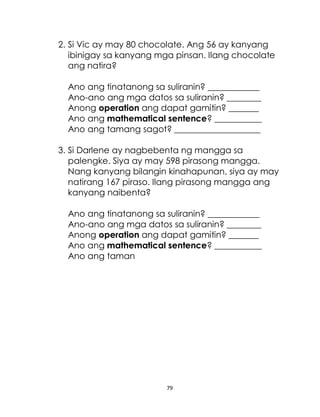 79
2. Si Vic ay may 80 chocolate. Ang 56 ay kanyang
ibinigay sa kanyang mga pinsan. Ilang chocolate
ang natira?
Ano ang tinatanong sa suliranin? ____________
Ano-ano ang mga datos sa suliranin? ________
Anong operation ang dapat gamitin? _______
Ano ang mathematical sentence? ___________
Ano ang tamang sagot? ____________________
3. Si Darlene ay nagbebenta ng mangga sa
palengke. Siya ay may 598 pirasong mangga.
Nang kanyang bilangin kinahapunan, siya ay may
natirang 167 piraso. Ilang pirasong mangga ang
kanyang naibenta?
Ano ang tinatanong sa suliranin? ____________
Ano-ano ang mga datos sa suliranin? ________
Anong operation ang dapat gamitin? _______
Ano ang mathematical sentence? ___________
Ano ang taman
 