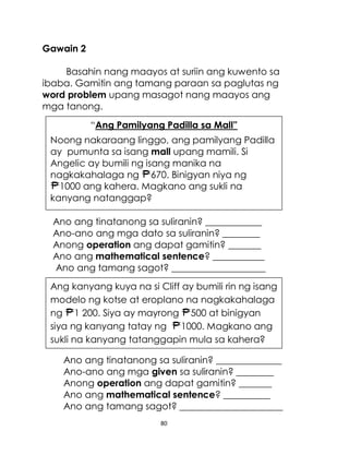 80
“Ang Pamilyang Padilla sa Mall”
Noong nakaraang linggo, ang pamilyang Padilla
ay pumunta sa isang mall upang mamili. Si
Angelic ay bumili ng isang manika na
nagkakahalaga ng 670. Binigyan niya ng
1000 ang kahera. Magkano ang sukli na
kanyang natanggap?
Ang kanyang kuya na si Cliff ay bumili rin ng isang
modelo ng kotse at eroplano na nagkakahalaga
ng 1 200. Siya ay mayrong 500 at binigyan
siya ng kanyang tatay ng 1000. Magkano ang
sukli na kanyang tatanggapin mula sa kahera?
Gawain 2
Basahin nang maayos at suriin ang kuwento sa
ibaba. Gamitin ang tamang paraan sa paglutas ng
word problem upang masagot nang maayos ang
mga tanong.
Ano ang tinatanong sa suliranin? ____________
Ano-ano ang mga dato sa suliranin? ________
Anong operation ang dapat gamitin? _______
Ano ang mathematical sentence? ___________
Ano ang tamang sagot? ____________________
Ano ang tinatanong sa suliranin? ______________
Ano-ano ang mga given sa suliranin? ________
Anong operation ang dapat gamitin? _______
Ano ang mathematical sentence? __________
Ano ang tamang sagot? ______________________
 