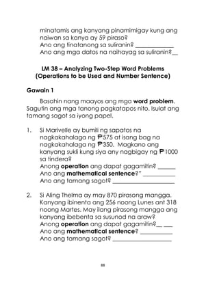 88
minatamis ang kanyang pinamimigay kung ang
naiwan sa kanya ay 59 piraso?
Ano ang tinatanong sa suliranin? _____________
Ano ang mga datos na naihayag sa suliranin?__
LM 38 – Analyzing Two-Step Word Problems
(Operations to be Used and Number Sentence)
Gawain 1
Basahin nang maayos ang mga word problem.
Sagutin ang mga tanong pagkatapos nito. Isulat ang
tamang sagot sa iyong papel.
1. Si Marivelle ay bumili ng sapatos na
nagkakahalaga ng 575 at isang bag na
nagkakahalaga ng 350. Magkano ang
kanyang sukli kung siya any nagbigay ng 1000
sa tindera?
Anong operation ang dapat gagamitin? ______
Ano ang mathematical sentence?” ___________
Ano ang tamang sagot? _____________________
2. Si Aling Thelma ay may 870 pirasong mangga.
Kanyang ibinenta ang 256 noong Lunes ant 318
noong Martes. May ilang pirasong mangga ang
kanyang ibebenta sa susunod na araw?
Anong operation ang dapat gagamitin?__ ___
Ano ang mathematical sentence? ___________
Ano ang tamang sagot? ____________________
 