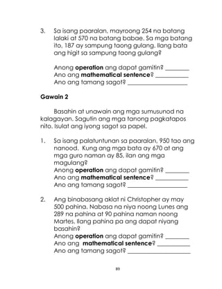 89
3. Sa isang paaralan, mayroong 254 na batang
lalaki at 570 na batang babae. Sa mga batang
ito, 187 ay sampung taong gulang. Ilang bata
ang higit sa sampung taong gulang?
Anong operation ang dapat gamitin? ________
Ano ang mathematical sentence? ___________
Ano ang tamang sagot? ____________________
Gawain 2
Basahin at unawain ang mga sumusunod na
kalagayan. Sagutin ang mga tanong pagkatapos
nito. Isulat ang iyong sagot sa papel.
1. Sa isang palatuntunan sa paaralan, 950 tao ang
nanood. Kung ang mga bata ay 670 at ang
mga guro naman ay 85, ilan ang mga
magulang?
Anong operation ang dapat gamitin? ________
Ano ang mathematical sentence? ___________
Ano ang tamang sagot? ____________________
2. Ang binabasang aklat ni Christopher ay may
500 pahina. Nabasa na niya noong Lunes ang
289 na pahina at 90 pahina naman noong
Martes. Ilang pahina pa ang dapat niyang
basahin?
Anong operation ang dapat gamitin? ________
Ano ang mathematical sentence? ___________
Ano ang tamang sagot? _____________________
 