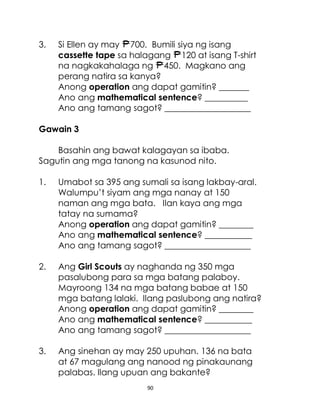 90
3. Si Ellen ay may 700. Bumili siya ng isang
cassette tape sa halagang 120 at isang T-shirt
na nagkakahalaga ng 450. Magkano ang
perang natira sa kanya?
Anong operation ang dapat gamitin? _______
Ano ang mathematical sentence? __________
Ano ang tamang sagot? ____________________
Gawain 3
Basahin ang bawat kalagayan sa ibaba.
Sagutin ang mga tanong na kasunod nito.
1. Umabot sa 395 ang sumali sa isang lakbay-aral.
Walumpu’t siyam ang mga nanay at 150
naman ang mga bata. Ilan kaya ang mga
tatay na sumama?
Anong operation ang dapat gamitin? ________
Ano ang mathematical sentence? ___________
Ano ang tamang sagot? ____________________
2. Ang Girl Scouts ay naghanda ng 350 mga
pasalubong para sa mga batang palaboy.
Mayroong 134 na mga batang babae at 150
mga batang lalaki. Ilang paslubong ang natira?
Anong operation ang dapat gamitin? ________
Ano ang mathematical sentence? ___________
Ano ang tamang sagot? ____________________
3. Ang sinehan ay may 250 upuhan. 136 na bata
at 67 magulang ang nanood ng pinakaunang
palabas. Ilang upuan ang bakante?
 