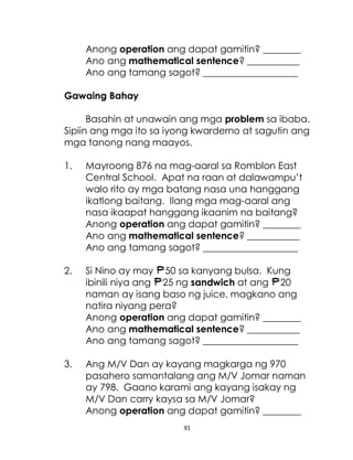 91
Anong operation ang dapat gamitin? ________
Ano ang mathematical sentence? ___________
Ano ang tamang sagot? ____________________
Gawaing Bahay
Basahin at unawain ang mga problem sa ibaba.
Sipiin ang mga ito sa iyong kwarderno at sagutin ang
mga tanong nang maayos.
1. Mayroong 876 na mag-aaral sa Romblon East
Central School. Apat na raan at dalawampu’t
walo rito ay mga batang nasa una hanggang
ikatlong baitang. Ilang mga mag-aaral ang
nasa ikaapat hanggang ikaanim na baitang?
Anong operation ang dapat gamitin? ________
Ano ang mathematical sentence? ___________
Ano ang tamang sagot? ____________________
2. Si Nino ay may 50 sa kanyang bulsa. Kung
ibinili niya ang 25 ng sandwich at ang 20
naman ay isang baso ng juice, magkano ang
natira niyang pera?
Anong operation ang dapat gamitin? ________
Ano ang mathematical sentence? ___________
Ano ang tamang sagot? ____________________
3. Ang M/V Dan ay kayang magkarga ng 970
pasahero samantalang ang M/V Jomar naman
ay 798. Gaano karami ang kayang isakay ng
M/V Dan carry kaysa sa M/V Jomar?
Anong operation ang dapat gamitin? ________
 