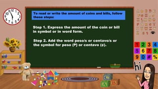 To read or write the amount of coins and bills, follow
these steps:
Step 1. Express the amount of the coin or bill
in symbol or in word form.
Step 2. Add the word peso/s or centavo/s or
the symbol for peso (₱) or centavo (¢).
 