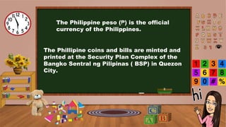 The Philippine peso (₱) is the official
currency of the Philippines.
The Phillipine coins and bills are minted and
printed at the Security Plan Complex of the
Bangko Sentral ng Pilipinas ( BSP) in Quezon
City.
 