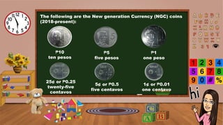 The following are the New generation Currency (NGC) coins
(2018-present):
₱10
ten pesos
₱5
five pesos
₱1
one peso
25¢ or ₱0.25
twenty-five
centavos
5¢ or ₱0.5
five centavos
1¢ or ₱0.01
one centavo
 