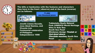The bills or banknotes with the features and characters
they have in the front ( observe) and at the back (reverse)
are as follows:
₱1,000
one thousand pesos
• Josefa Llanes Escoda,
Jose Abad Santos, and
Vicente Lim
• Centennial celebration
of Philippine
Independence 1998
• Tubbataha Reefs Natural
Park (UNESCO World Heritage
Site) in Sulu Sea
• South Sea Pearl
• Mindanao design Tinalak or
Ikat-dyed abaca
• Pinctada maxima, South Sea
Pearl
 