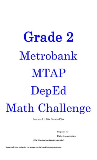 Grade 2
Metrobank
MTAP
DepEd
Math Challenge
Courtesy by: Pids Nogales Files
Prepared by:
Dulce Buenaventura
2006 Elimination Round – Grade 2
Solve each item and write the answer on the blank before the number.
 