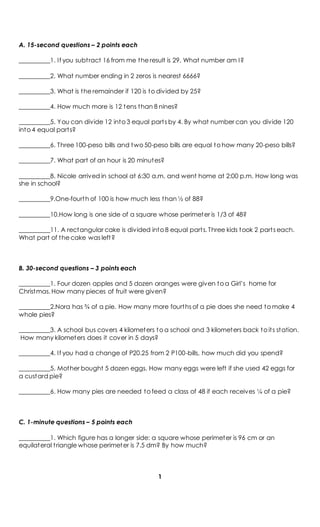 A. 15-second questions – 2 points each
__________1. If you subtract 16 from me the result is 29. What number am I?
__________2. What number ending in 2 zeros is nearest 6666?
__________3. What is the remainder if 120 is to divided by 25?
__________4. How much more is 12 tens than 8 nines?
__________5. You can divide 12 into 3 equal parts by 4. By what number can you divide 120
into 4 equal parts?
__________6. Three 100-peso bills and two 50-peso bills are equal to how many 20-peso bills?
__________7. What part of an hour is 20 minutes?
__________8. Nicole arrived in school at 6:30 a.m. and went home at 2:00 p.m. How long was
she in school?
__________9.One-fourth of 100 is how much less than ½ of 88?
__________10.How long is one side of a square whose perimeter is 1/3 of 48?
__________11. A rectangular cake is divided into 8 equal parts. Three kids took 2 parts each.
What part of the cake was left?
B. 30-second questions – 3 points each
__________1. Four dozen apples and 5 dozen oranges were given to a Girl’s home for
Christmas. How many pieces of fruit were given?
__________2.Nora has ¾ of a pie. How many more fourths of a pie does she need to make 4
whole pies?
__________3. A school bus covers 4 kilometers to a school and 3 kilometers back to its station.
How many kilometers does it cover in 5 days?
__________4. If you had a change of P20.25 from 2 P100-bills, how much did you spend?
__________5. Mother bought 5 dozen eggs. How many eggs were left if she used 42 eggs for
a custard pie?
__________6. How many pies are needed to feed a class of 48 if each receives ¼ of a pie?
C. 1-minute questions – 5 points each
__________1. Which figure has a longer side: a square whose perimeter is 96 cm or an
equilateral triangle whose perimeter is 7.5 dm? By how much?
1
 