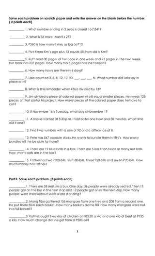 Solve each problem on scratch paper and write the answer on the blank before the number.
[ 2 points each]
__________ 1. What number ending in 3 zeros is closest to 7,841?
__________ 2. What is 36 more than 9 x 27?
__________ 3. P560 is how many times as big as P10
__________ 4. Five times Kim’s age plus 13 equals 58. How old is Kim?
__________ 5. Ruth read 88 pages of her book in one week and 75 pages in the next week.
Her book has 237 pages. How many more pages has she to read?
__________ 6. How many hours are there in 6 days?
__________ 7. Lala counted 3, 5, 8, 12, 17, 23, ___, ___, ___, N. What number did Lala say in
place of N?
__________ 8. What is the remainder when 436 is divided by 13?
__________ 9. Jim divided a piece of colored paper into 8 equal smaller pieces. He needs 128
pieces of that size for his project. How many pieces of the colored paper does he have to
cut?
__________ 10. If November 16 is Tuesday, what day is November 1?
__________ 11. A movie started at 5:30 p.m. It lasted for one hour and 50 minutes. What time
did it end?
__________ 12. Find two numbers with a sum of 92 and a difference of 8.
__________ 13. Pete has 567 popsicle sticks. He wants to bundle them in fifty’s How many
bundles will he be able to make?
__________ 14. There are 19 blue balls in a box. There are 5 less than twice as many red balls.
How many balls are in the box?
__________ 15. Father has two P500-bills, six P100-bills, three P50-bills and seven P20-bills. How
much money has Father?
Part II. Solve each problem. [3 points each]
___________1. There are 58 seats in a bus. One day, 36 people were already seated. Then 15
people got on the bus in the next stop and 12 people got on in the next stop. How many
people were then without seats or are standing?
___________2. Mang Tibo gathered 156 mangoes from one tree and 208 from a second one.
He put them 50 in each basket. How many baskets did he fill? How many mangoes were not
in a full basket?
___________3. Kathy bought two kilos of chicken at P83.50 a kilo and one kilo of beef at P135
a kilo. How much change did she get from a P500-bill?
1
 