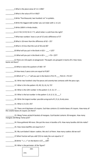 _________1.What is the place value of 1 in 1 896?
_________2.What is the value of 9 in 4 962?
_________3.Write “five thousand, two hundred six” in symbols.
_________4.Write the biggest odd number you can make with 1, 4, 6, 8.
_________5.Write LXXVII in Hindu-Arabic.
_________6.In S Y N C H R O N I C I T Y, which letter is sixth from the right?
_________7.What two numbers have a sum of 15 and a difference of 3?
_________8.What is 18 more than the difference of 62 – 25?
_________9.What is 15 less than the sum of 36 and 28?
_________10.What will you put in the blank in 623 - ___ = 125?
_________11.What will you put in the blank in 83 + ___ + 76 = 237?
_________12.There are 132 pupils on playground. The pupils are grouped in teams of 6. How many
teams are there?
_________13.What is twice the quotient of 360 ÷ 9?
_________14.How many 5-peso coins are equal to P130?
_________15.Which of “<, =, >” will you put in the blank in P15.75 ___ P10.15 + P5.55?
_________ 16. Write two hundred sixty-five pesos and seventy-two centavos with the peso sign.
_________ 17. What is N in the pattern 43, 49, 55, 61, N, 73?
_________ 18. What is the 12th number in the pattern 5, 9, 13, 17 . . . .
_________ 19. What is the last number in the pattern 3, 4, 6, 9, 13, ___?
_________ 20. Write the largest number possible using each of 2, 9, 6, 8 only once.
_________ 21. What is 2 x 10 x 35?
_________ 22. There are 6 big boxes of crayons. Each box contains 12 smaller boxes of crayons. How many of
the smaller boxes of crayons are there?
_________ 23. Mang Tomas picked 4 baskets of mangoes. Each basket contains 36 mangoes. How many
mangoes did Mang Tomas pick?
_________ 24. Rose gathered 48 roses. She put the roses in bundles of 6. How many bundles did she make?
_________ 25. How many twelfths are equal to ¾ ?
_________ 26. My aunt baked 3 dozen cookies. We ate ½ of them. How many cookies did we eat?
_________ 27.What fraction will you add 7/15 to make the sum equal to 1?
1
_________ 28.Write “<, =, >” on the blank in 3/7___4/8?
_________ 29. What is the perimeter of the figure?
23m
17m
 