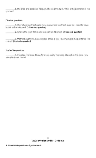 __________6. The area of a garden is 96 sq. m. The length is 12 m. What is the perimeter of the
garden?
Clincher questions
__________1. I have two-fourths of a pie. How many more fourths of a pie do I need to have
equal to 2 whole pies? [15-second question]
__________2. What is the result if 88 is subtracted from 15 nines? [30-second question]
__________3. Mother bought 2 ½ dozen chicos at P35 a kilo. How much did she pay for all the
chicos? [1-minute question]
Do-Or-Die questions
__________1. In a class there are 4 boys for every 6 girls. There are 54 pupils in the class. How
many boys are there?
2
2005 Division Orals - Grade 2
A. 15-second questions – 2 points each
 