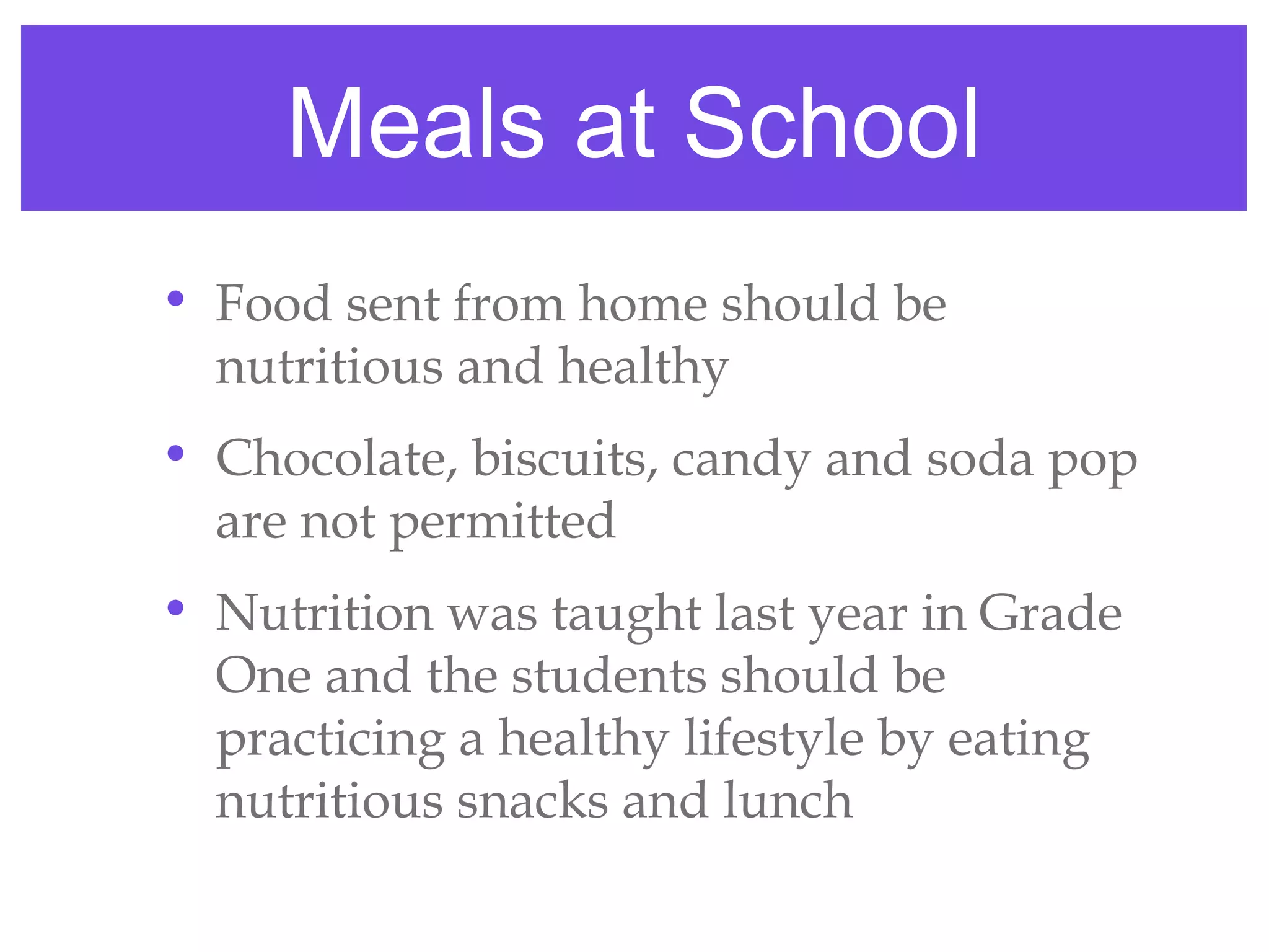 Meals at School
• Food sent from home should be
  nutritious and healthy
• Chocolate, biscuits, candy and soda pop
  are not permitted
• Nutrition was taught last year in Grade
  One and the students should be
  practicing a healthy lifestyle by eating
  nutritious snacks and lunch
 