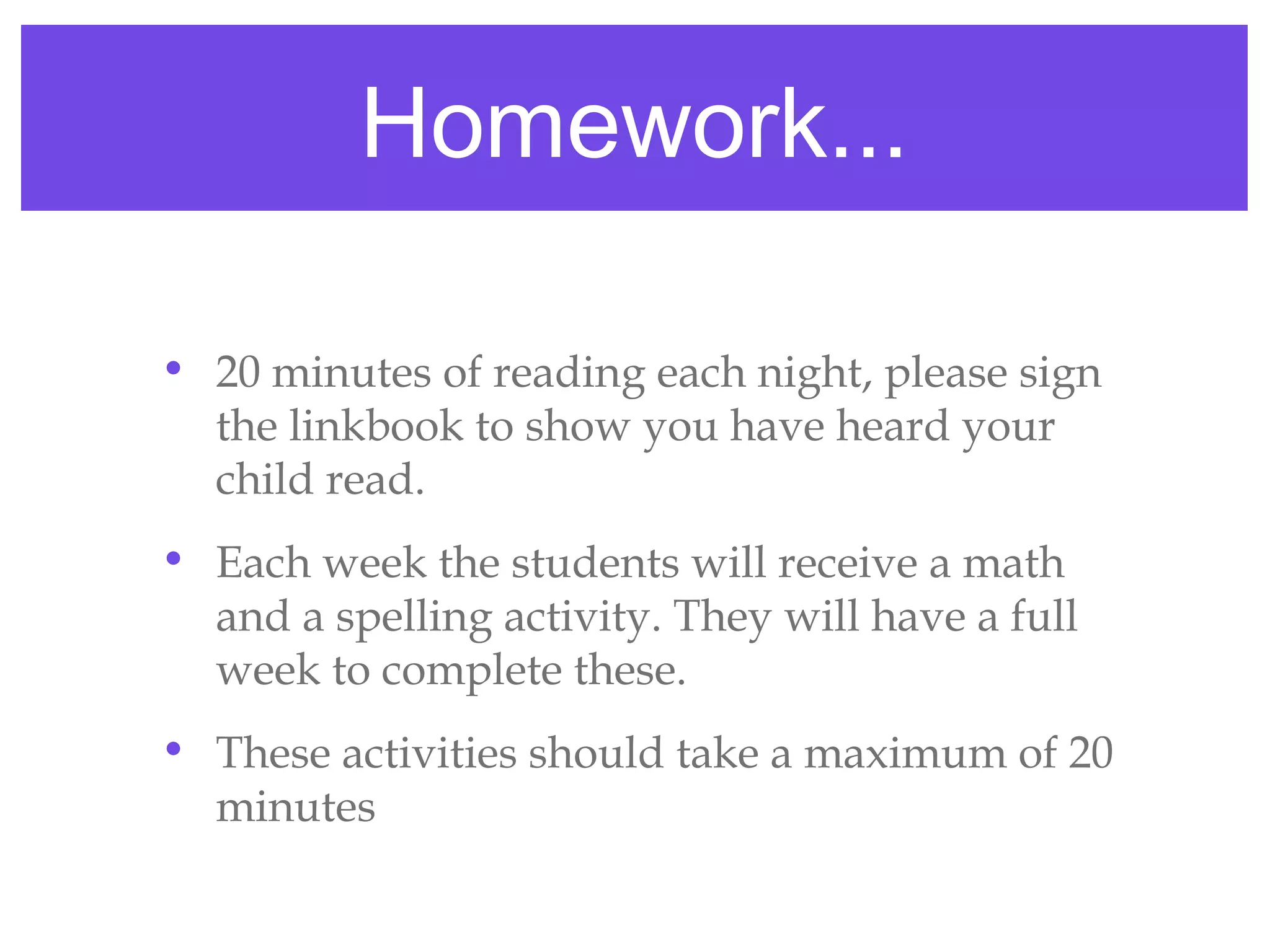 Homework...

• 20 minutes of reading each night, please sign
  the linkbook to show you have heard your
  child read.
• Each week the students will receive a math
  and a spelling activity. They will have a full
  week to complete these.
• These activities should take a maximum of 20
  minutes
 