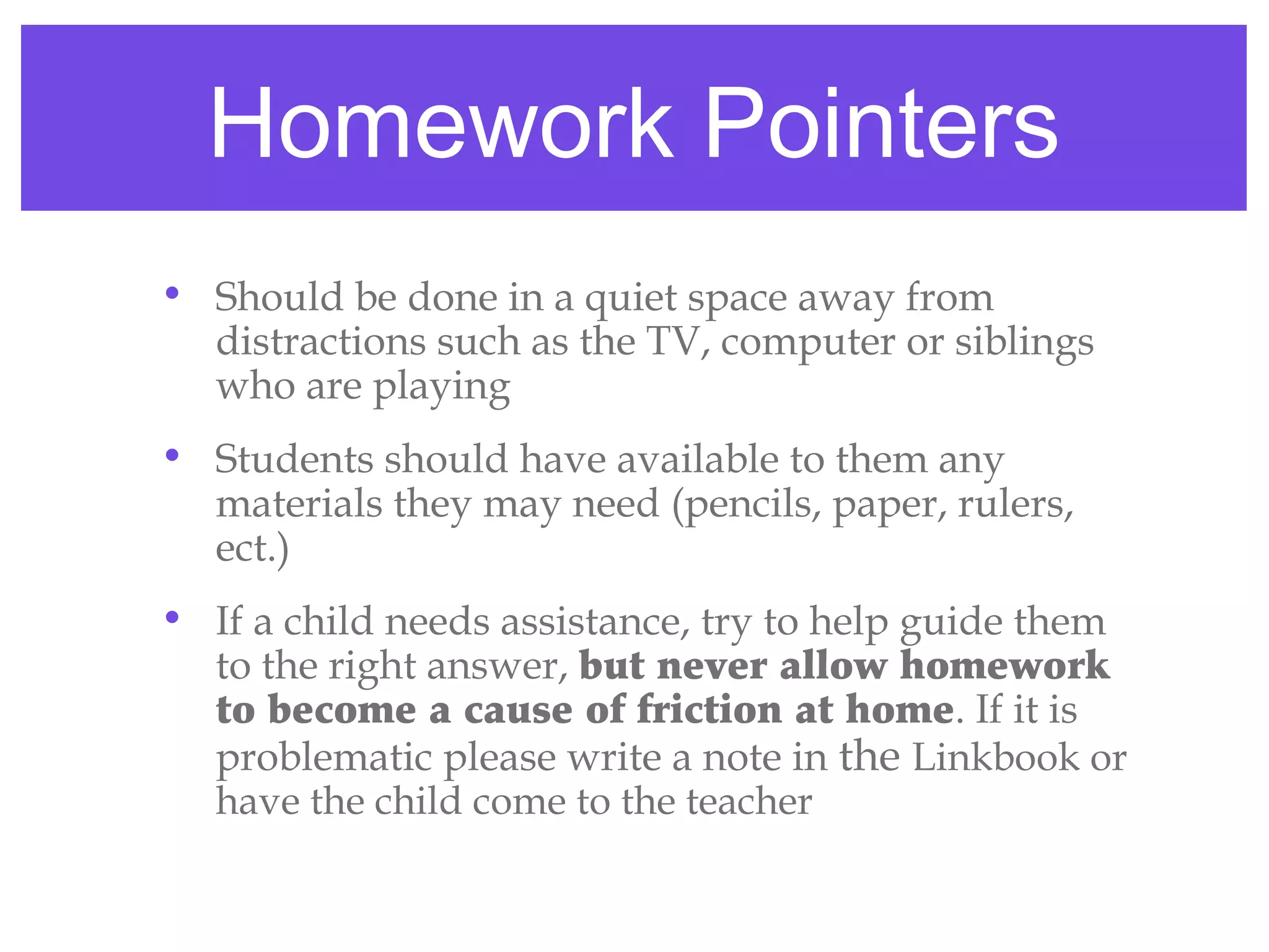 Homework Pointers
• Should be done in a quiet space away from
  distractions such as the TV, computer or siblings
  who are playing
• Students should have available to them any
  materials they may need (pencils, paper, rulers,
  ect.)
• If a child needs assistance, try to help guide them
  to the right answer, but never allow homework
  to become a cause of friction at home. If it is
  problematic please write a note in the Linkbook or
  have the child come to the teacher
 