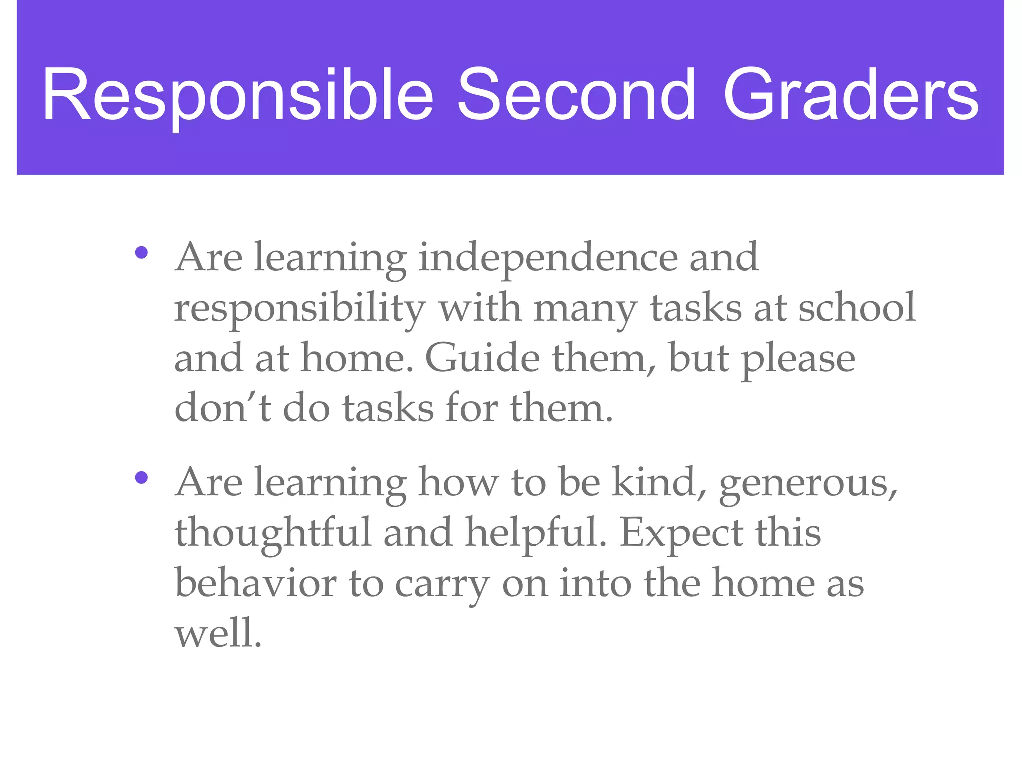 Responsible Second Graders

  • Are learning independence and
    responsibility with many tasks at school
    and at home. Guide them, but please
    don’t do tasks for them.
  • Are learning how to be kind, generous,
    thoughtful and helpful. Expect this
    behavior to carry on into the home as
    well.
 