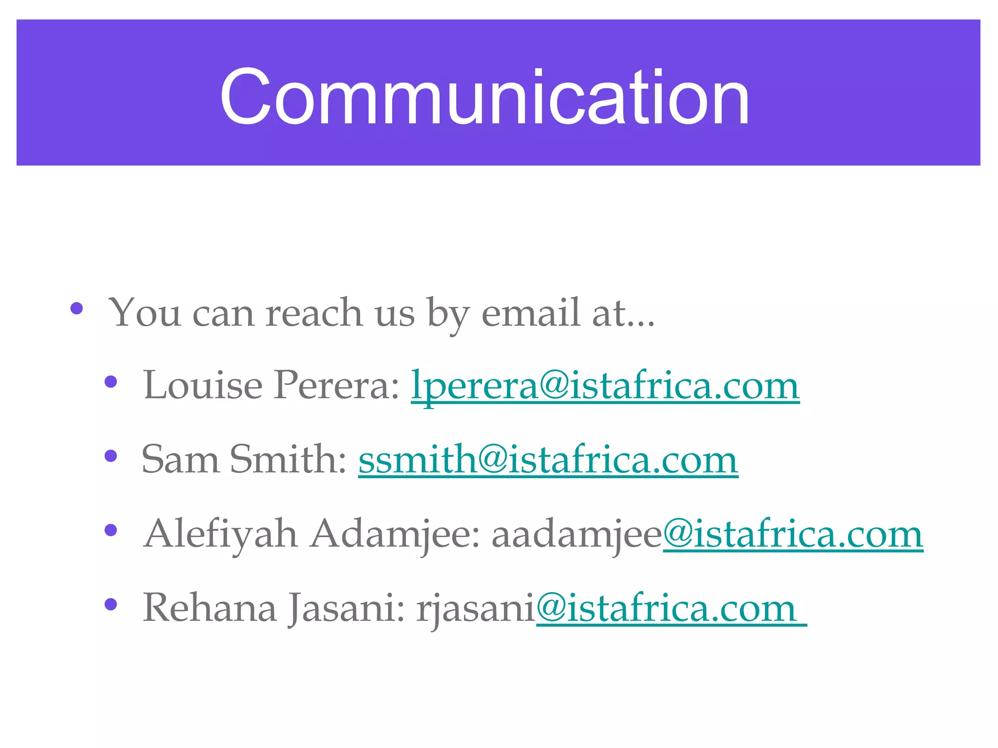 Communication

• You can reach us by email at...
 • Louise Perera: lperera@istafrica.com
 • Sam Smith: ssmith@istafrica.com
 • Alefiyah Adamjee: aadamjee@istafrica.com
 • Rehana Jasani: rjasani@istafrica.com
 