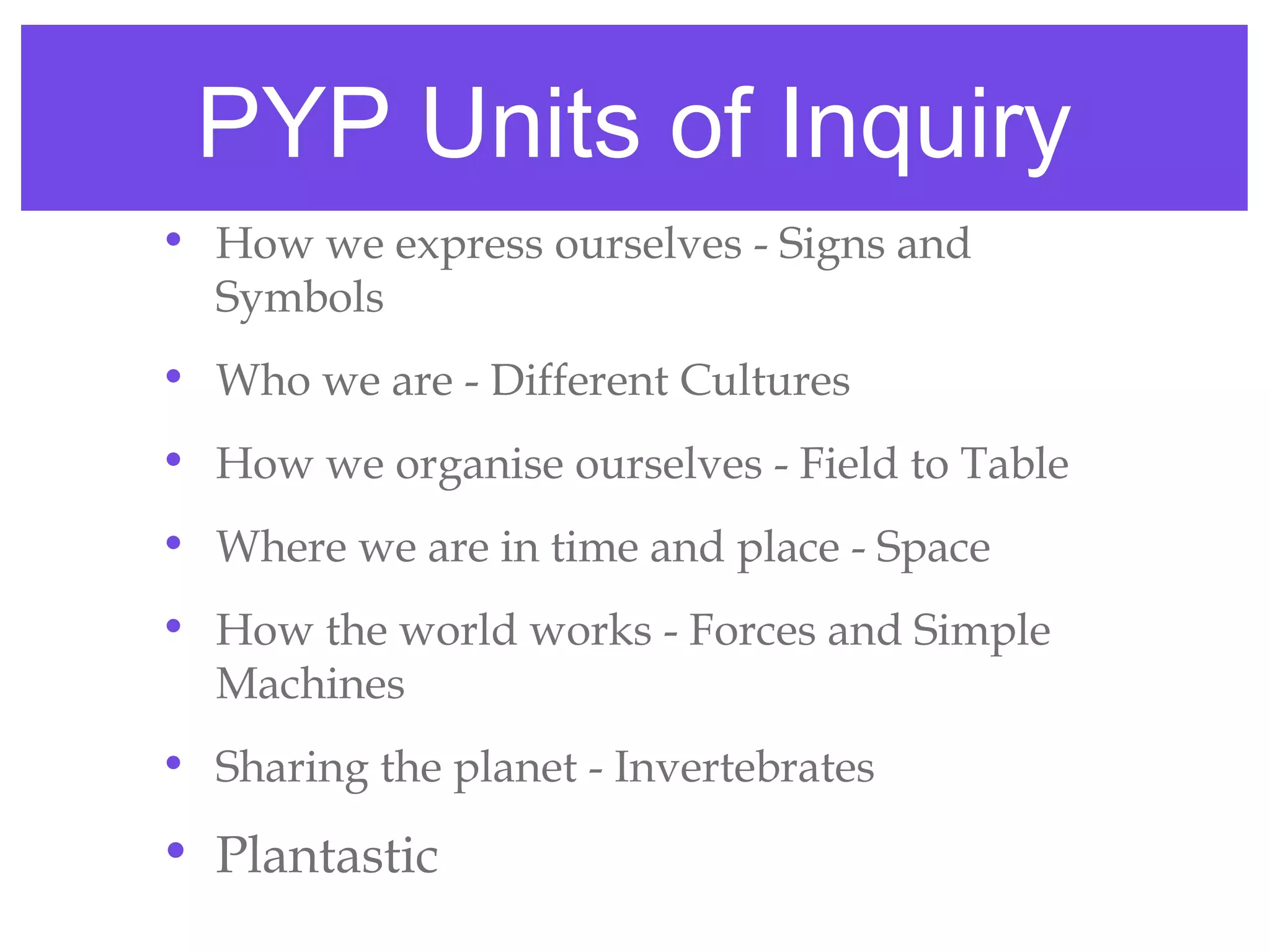 PYP Units of Inquiry
• How we express ourselves - Signs and
  Symbols
• Who we are - Different Cultures
• How we organise ourselves - Field to Table
• Where we are in time and place - Space
• How the world works - Forces and Simple
  Machines
• Sharing the planet - Invertebrates

• Plantastic
 
