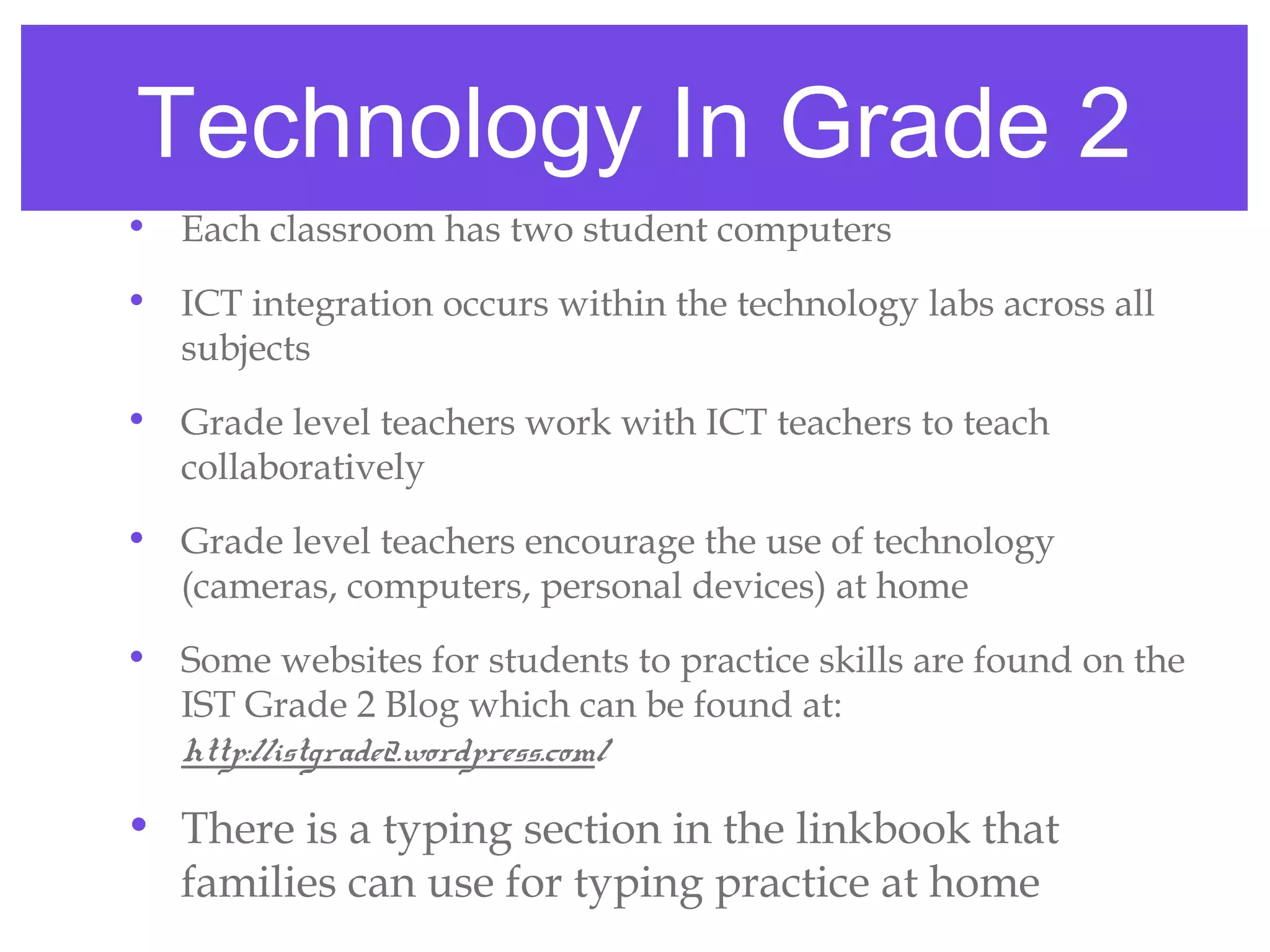 Technology In Grade 2
• Each classroom has two student computers
• ICT integration occurs within the technology labs across all
  subjects
• Grade level teachers work with ICT teachers to teach
  collaboratively
• Grade level teachers encourage the use of technology
  (cameras, computers, personal devices) at home
• Some websites for students to practice skills are found on the
  IST Grade 2 Blog which can be found at:
  http://istgrade2.wordpress.com/

• There is a typing section in the linkbook that
  families can use for typing practice at home
 