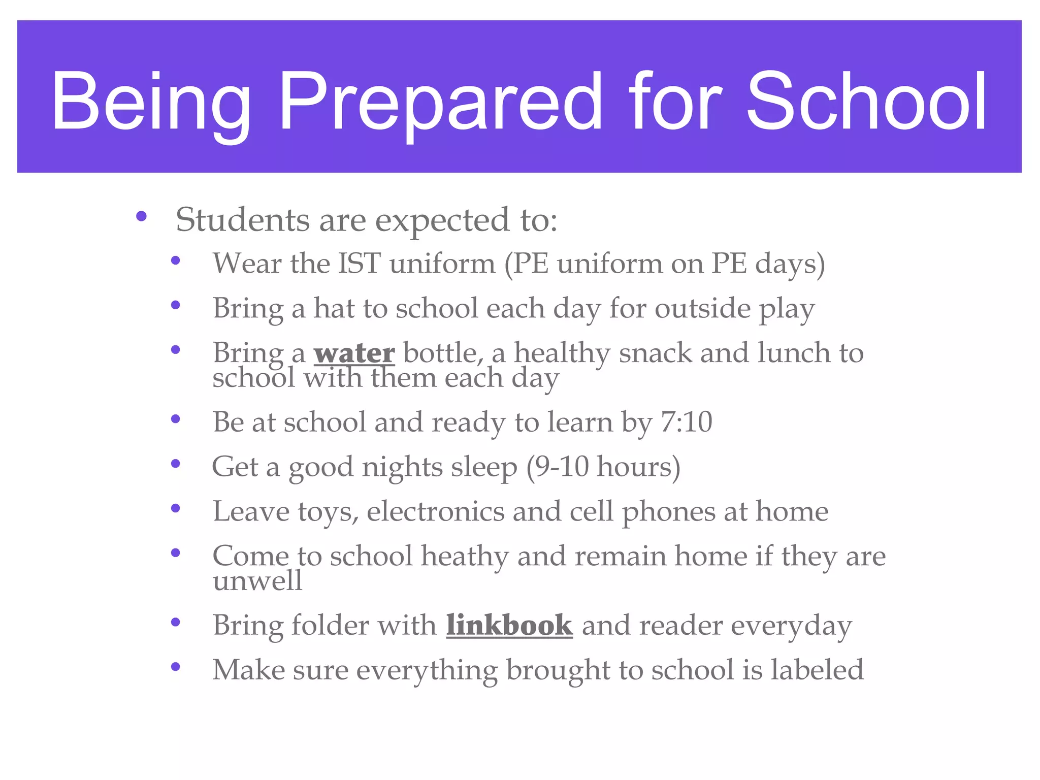 Being Prepared for School
  • Students are expected to:
    • Wear the IST uniform (PE uniform on PE days)
    • Bring a hat to school each day for outside play
    • Bring a water bottle, a healthy snack and lunch to
      school with them each day
    • Be at school and ready to learn by 7:10
    • Get a good nights sleep (9-10 hours)
    • Leave toys, electronics and cell phones at home
    • Come to school heathy and remain home if they are
      unwell
    • Bring folder with linkbook and reader everyday
    • Make sure everything brought to school is labeled
 