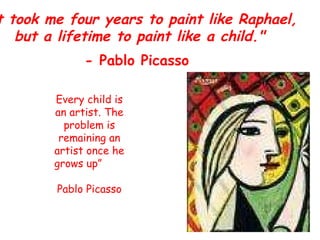 &quot;It took me four years to paint like Raphael, but a lifetime to paint like a child.&quot; - Pablo Picasso   Every child is an artist. The problem is remaining an artist once he grows up”  Pablo Picasso 