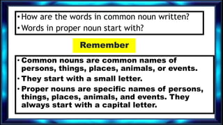 •How are the words in common noun written?
•Words in proper noun start with?
Remember
• Common nouns are common names of
persons, things, places, animals, or events.
• They start with a small letter.
• Proper nouns are specific names of persons,
things, places, animals, and events. They
always start with a capital letter.
 