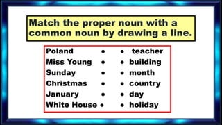 Match the proper noun with a
common noun by drawing a line.
Poland ● ● teacher
Miss Young ● ● building
Sunday ● ● month
Christmas ● ● country
January ● ● day
White House ● ● holiday
 
