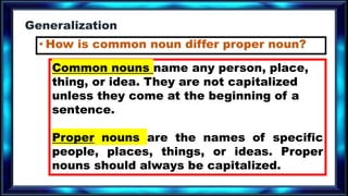 Generalization
• How is common noun differ proper noun?
Common nouns name any person, place,
thing, or idea. They are not capitalized
unless they come at the beginning of a
sentence.
Proper nouns are the names of specific
people, places, things, or ideas. Proper
nouns should always be capitalized.
 