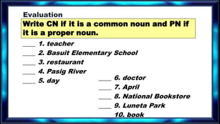 ____ 1. teacher
____ 2. Basuit Elementary School
____ 3. restaurant
____ 4. Pasig River
____ 5. day ____ 6. doctor
____ 7. April
____ 8. National Bookstore
____ 9. Luneta Park
____ 10. book
Write CN if it is a common noun and PN if
it is a proper noun.
Evaluation
 