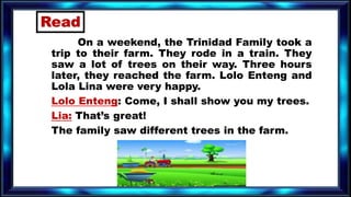 On a weekend, the Trinidad Family took a
trip to their farm. They rode in a train. They
saw a lot of trees on their way. Three hours
later, they reached the farm. Lolo Enteng and
Lola Lina were very happy.
Lolo Enteng: Come, I shall show you my trees.
Lia: That’s great!
The family saw different trees in the farm.
Read
 